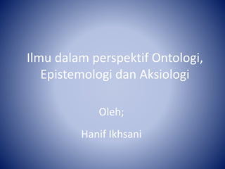 Ilmu dalam perspektif Ontologi,
Epistemologi dan Aksiologi
Oleh;
Hanif Ikhsani
 