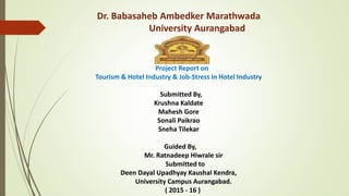Dr. Babasaheb Ambedker Marathwada
University Aurangabad
Project Report on
Tourism & Hotel Industry & Job-Stress in Hotel Industry
Submitted By,
Krushna Kaldate
Mahesh Gore
Sonali Paikrao
Sneha Tilekar
Guided By,
Mr. Ratnadeep Hiwrale sir
Submitted to
Deen Dayal Upadhyay Kaushal Kendra,
University Campus Aurangabad.
( 2015 - 16 )
 