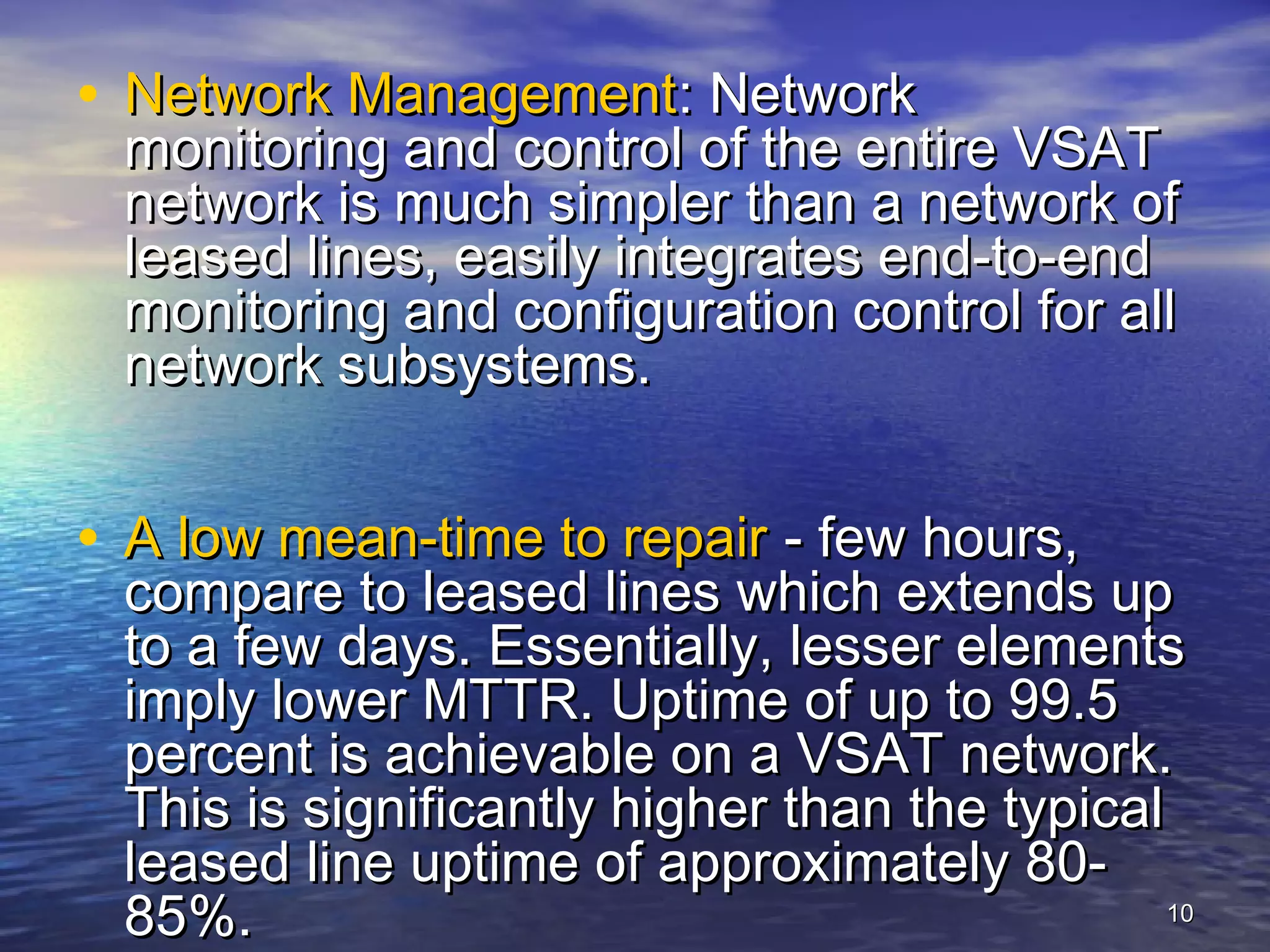 • Network Management: Network
 monitoring and control of the entire VSAT
 network is much simpler than a network of
 leased lines, easily integrates end-to-end
 monitoring and configuration control for all
 network subsystems.


• A low mean-time to repair - few hours,
 compare to leased lines which extends up
 to a few days. Essentially, lesser elements
 imply lower MTTR. Uptime of up to 99.5
 percent is achievable on a VSAT network.
 This is significantly higher than the typical
 leased line uptime of approximately 80-
 85%.                                          10
 