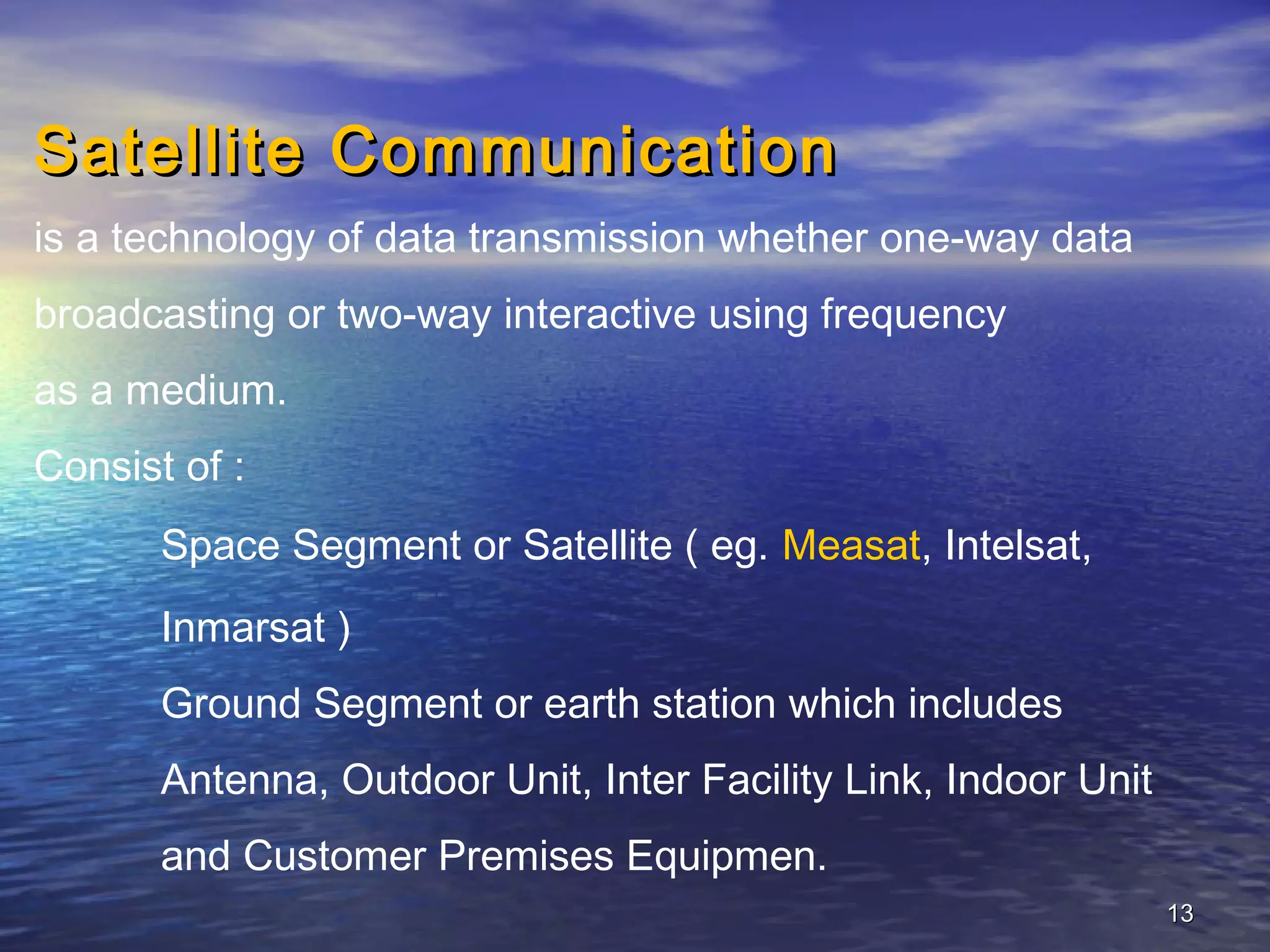 Satellite Communication
is a technology of data transmission whether one-way data
broadcasting or two-way interactive using frequency
as a medium.
Consist of :
       Space Segment or Satellite ( eg. Measat, Intelsat,
       Inmarsat )
       Ground Segment or earth station which includes
       Antenna, Outdoor Unit, Inter Facility Link, Indoor Unit
       and Customer Premises Equipmen.
                                                                 13
 