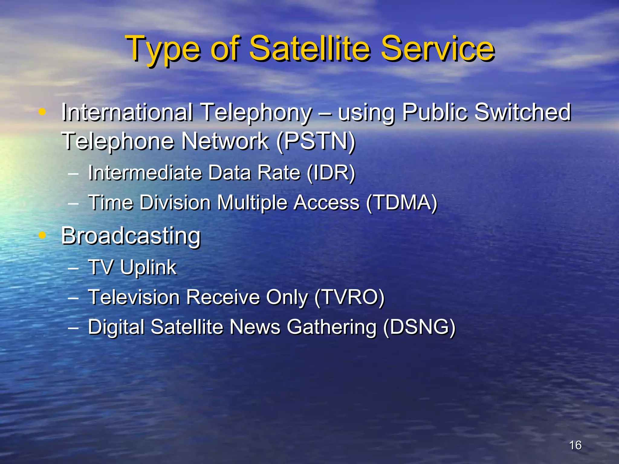 Type of Satellite Service
• International Telephony – using Public Switched
  Telephone Network (PSTN)
  – Intermediate Data Rate (IDR)
  – Time Division Multiple Access (TDMA)
• Broadcasting
  –   TV Uplink
  –   Television Receive Only (TVRO)
  –   Digital Satellite News Gathering (DSNG)




                                                16
 