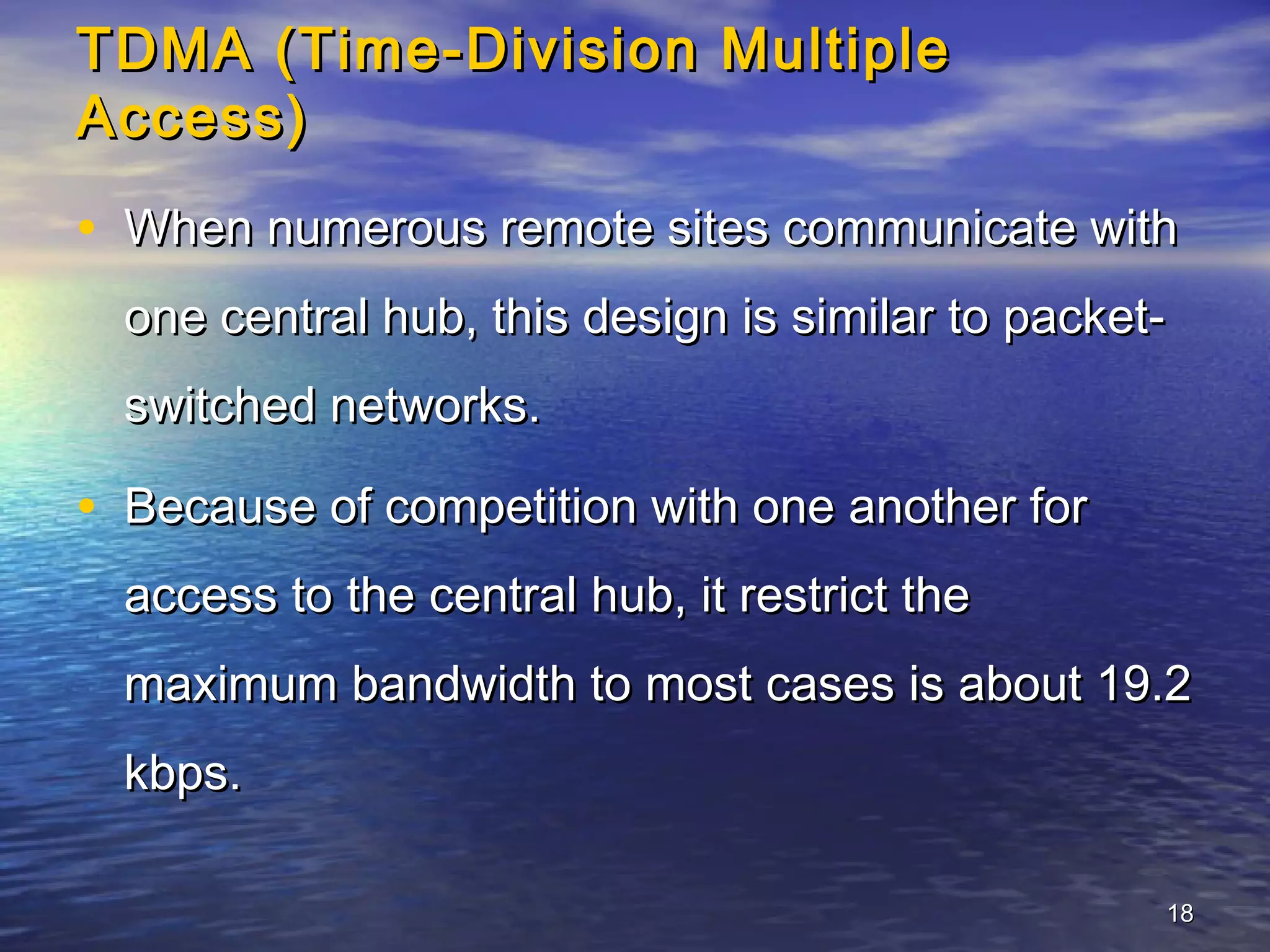 TDMA (Time-Division Multiple
Access)
• When numerous remote sites communicate with
  one central hub, this design is similar to packet-
  switched networks.

• Because of competition with one another for
  access to the central hub, it restrict the
  maximum bandwidth to most cases is about 19.2
  kbps.

                                                   18
 
