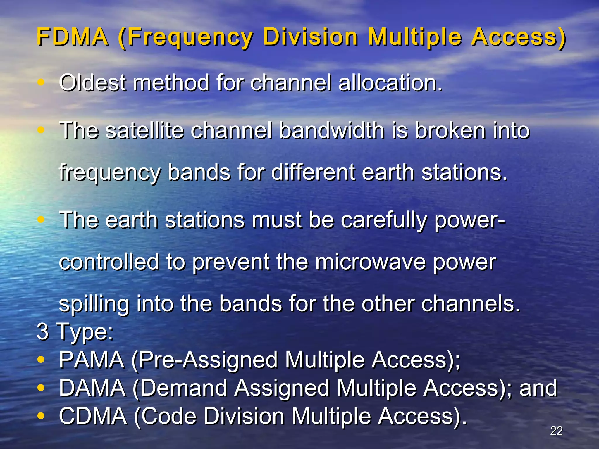 FDMA (Frequency Division Multiple Access)

• Oldest method for channel allocation.
• The satellite channel bandwidth is broken into
  frequency bands for different earth stations.

• The earth stations must be carefully power-
  controlled to prevent the microwave power
  spilling into the bands for the other channels.
3 Type:
• PAMA (Pre-Assigned Multiple Access);
• DAMA (Demand Assigned Multiple Access); and
• CDMA (Code Division Multiple Access).           22
 