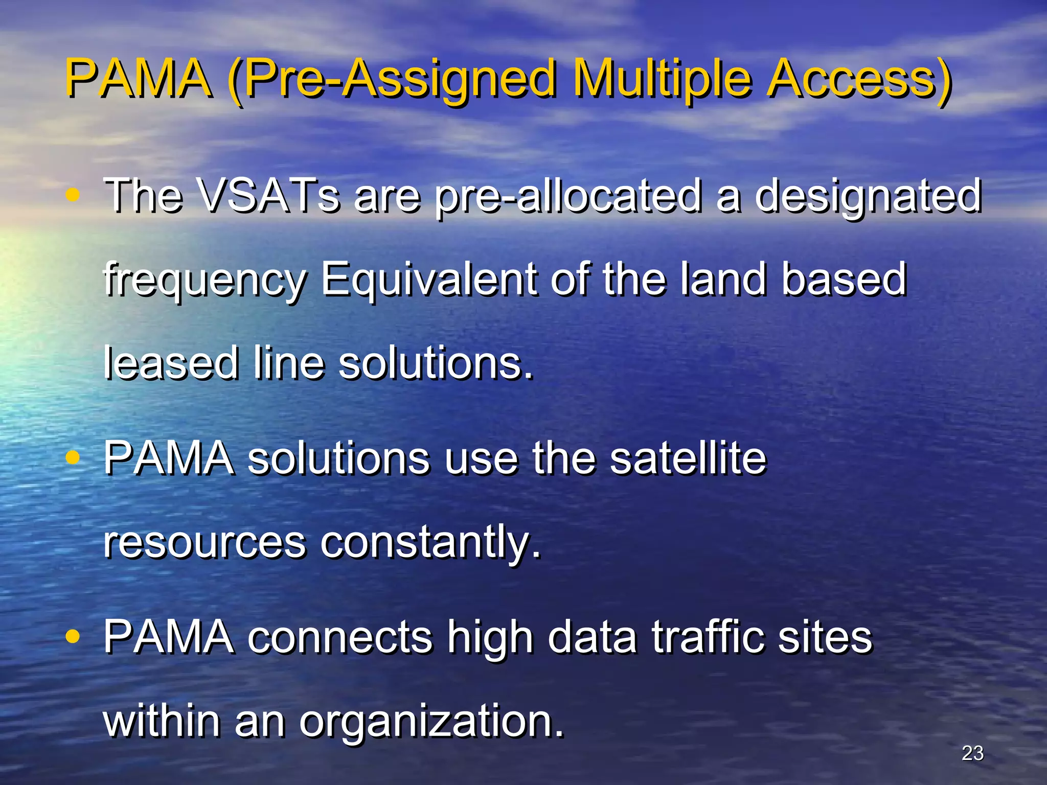 PAMA (Pre-Assigned Multiple Access)

• The VSATs are pre-allocated a designated
 frequency Equivalent of the land based
 leased line solutions.

• PAMA solutions use the satellite
 resources constantly.

• PAMA connects high data traffic sites
 within an organization.
                                          23
 