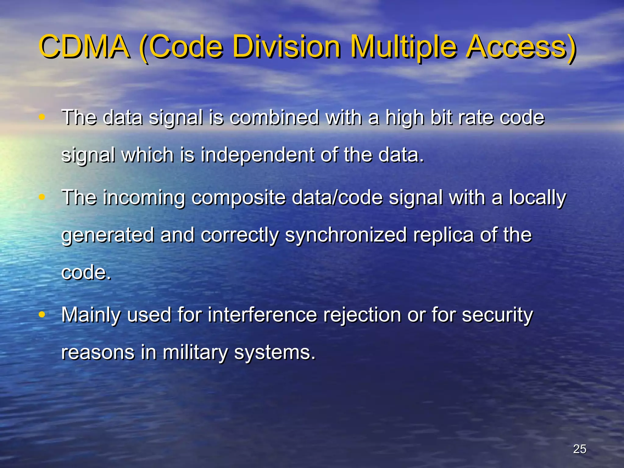 CDMA (Code Division Multiple Access)

• The data signal is combined with a high bit rate code
  signal which is independent of the data.

• The incoming composite data/code signal with a locally
  generated and correctly synchronized replica of the
  code.

• Mainly used for interference rejection or for security
  reasons in military systems.



                                                           25
 