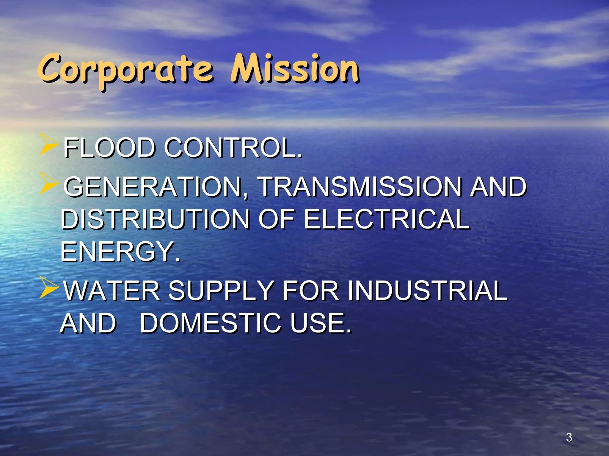 Corporate Mission

FLOOD CONTROL.
GENERATION, TRANSMISSION AND
 DISTRIBUTION OF ELECTRICAL
 ENERGY.
WATER SUPPLY FOR INDUSTRIAL
 AND DOMESTIC USE.



                                3
 