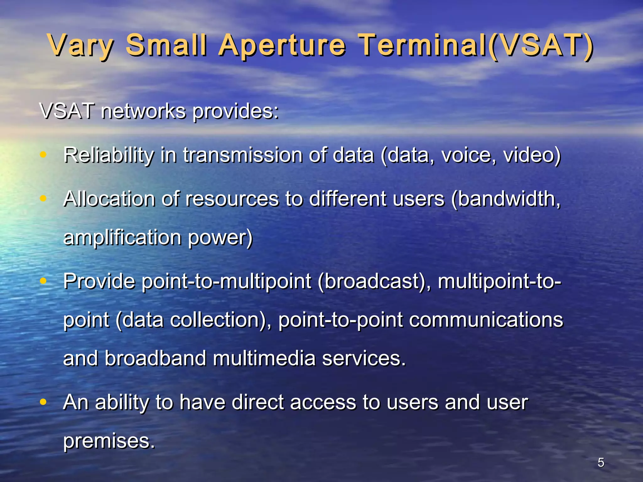 Vary Small Aperture Terminal(VSAT)

VSAT networks provides:

• Reliability in transmission of data (data, voice, video)
• Allocation of resources to different users (bandwidth,
  amplification power)

• Provide point-to-multipoint (broadcast), multipoint-to-
  point (data collection), point-to-point communications
  and broadband multimedia services.

• An ability to have direct access to users and user
  premises.
                                                             5
 