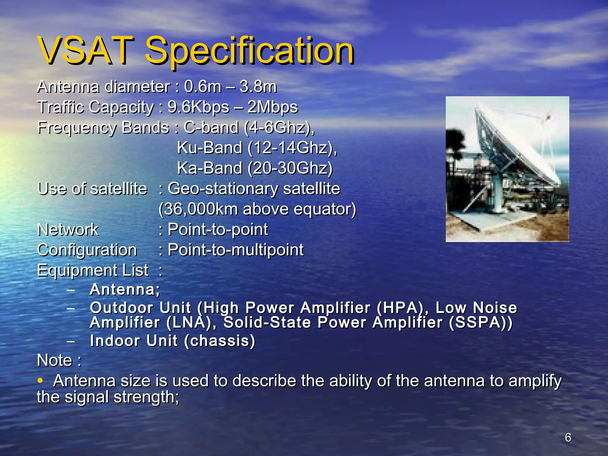 VSAT Specification
Antenna diameter : 0.6m – 3.8m
Traffic Capacity : 9.6Kbps – 2Mbps
Frequency Bands : C-band (4-6Ghz),
                    Ku-Band (12-14Ghz),
                    Ka-Band (20-30Ghz)
Use of satellite : Geo-stationary satellite
                 (36,000km above equator)
Network          : Point-to-point
Configuration : Point-to-multipoint
Equipment List :
    –   Antenna;
    –   Outdoor Unit (High Power Amplifier (HPA), Low Noise
        Amplifier (LNA), Solid-State Power Amplifier (SSPA))
    –   Indoor Unit (chassis)
Note :
• Antenna size is used to describe the ability of the antenna to amplify
the signal strength;

                                                                           6
 