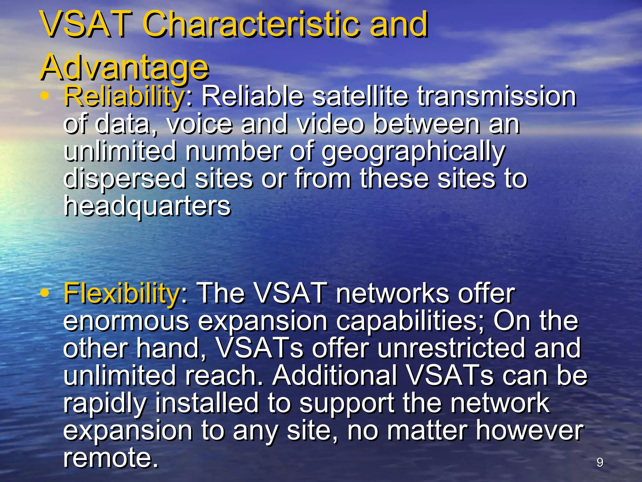 VSAT Characteristic and
Advantage
• Reliability: Reliable satellite transmission
  of data, voice and video between an
  unlimited number of geographically
  dispersed sites or from these sites to
  headquarters


• Flexibility: The VSAT networks offer
  enormous expansion capabilities; On the
  other hand, VSATs offer unrestricted and
  unlimited reach. Additional VSATs can be
  rapidly installed to support the network
  expansion to any site, no matter however
  remote.                                  9
 
