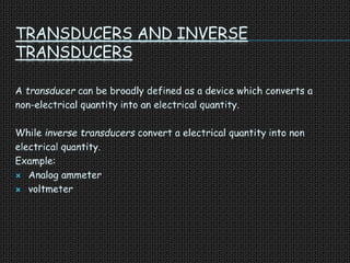TRANSDUCERS AND INVERSE
TRANSDUCERS
A transducer can be broadly defined as a device which converts a
non-electrical quantity into an electrical quantity.
While inverse transducers convert a electrical quantity into non
electrical quantity.
Example:
 Analog ammeter
 voltmeter
 