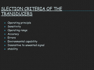 SLECTION CRITERIA OF THE
TRANSDUCERS
 Operating principle
 Sensitivity
 Operating range
 Accuracy
 Errors
 Environmental capability
 Insensitive to unwanted signal
 stability
 