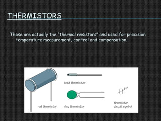 THERMISTORS
These are actually the “thermal resistors” and used for precision
temperature measurement, control and compensation.
 