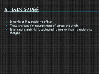 STRAIN GAUGE
 It works on Piezoresistive effect.
 These are used for measurement of stress and strain
 If an elastic material is subjected to tension then its resistance
changes.
 