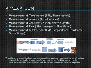 APPLICATION
 Measurement of Temperature (RTD, Thermocouple)
 Measurement of pressure (Bourdon tubes)
 Measurement of Acceleration (Piezoelectric Crystal)
 Measurement of Flow ( Electromagnetic Flow Meter)
 Measurement of Displacement (LVDT, Capacitance Transducer,
Strain Gauge)
Transducers are used in electronic communications systems to convert signals of various
physical forms to electronics signals , and vice versa. In this example, the first
transducer could be a microphone, and the second transducer could be a speaker.
 