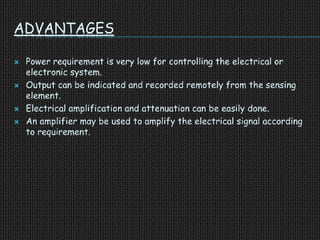 ADVANTAGES
 Power requirement is very low for controlling the electrical or
electronic system.
 Output can be indicated and recorded remotely from the sensing
element.
 Electrical amplification and attenuation can be easily done.
 An amplifier may be used to amplify the electrical signal according
to requirement.
 