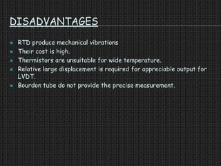 DISADVANTAGES
 RTD produce mechanical vibrations
 Their cost is high.
 Thermistors are unsuitable for wide temperature.
 Relative large displacement is required for appreciable output for
LVDT.
 Bourdon tube do not provide the precise measurement.
 