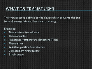 WHAT IS TRANSDUCER
The transducer is defined as the device which converts the one
form of energy into another form of energy.
Examples:
 Temperature transducers
 Thermocouples
 Resistance-temperature detectors (RTD)
 Thermistors
 Resistive position transducers
 Displacement transducers
 Strain gauge
 