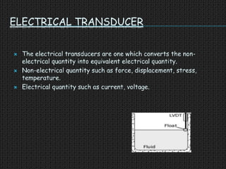 ELECTRICAL TRANSDUCER
 The electrical transducers are one which converts the non-
electrical quantity into equivalent electrical quantity.
 Non-electrical quantity such as force, displacement, stress,
temperature.
 Electrical quantity such as current, voltage.
 