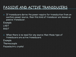 PASSIVE AND ACTIVE TRANSDUCERS
 If transducers derive the power require for transduction from an
auxiliary power source, then this kind of transducer are known as
passive transducer.
Example
LVDT
RVDT
 When there is no need for any source then these type of
transducers are active transducers.
Example
Thermocouple
Piezoelectric crystal
 