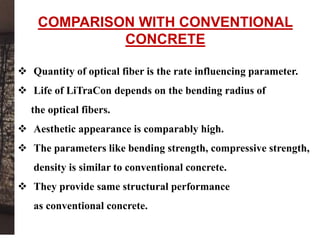  Quantity of optical fiber is the rate influencing parameter.
 Life of LiTraCon depends on the bending radius of
the optical fibers.
 Aesthetic appearance is comparably high.
 The parameters like bending strength, compressive strength,
density is similar to conventional concrete.
 They provide same structural performance
as conventional concrete.
COMPARISON WITH CONVENTIONAL
CONCRETE
 