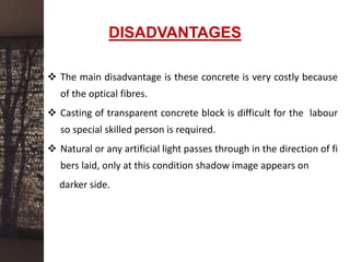 DISADVANTAGES
 The main disadvantage is these concrete is very costly because
of the optical fibres.
 Casting of transparent concrete block is difficult for the labour
so special skilled person is required.
 Natural or any artificial light passes through in the direction of fi
bers laid, only at this condition shadow image appears on
darker side.
 