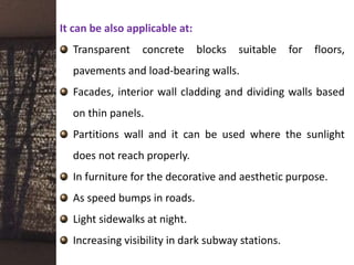 It can be also applicable at:
Transparent concrete blocks suitable for floors,
pavements and load-bearing walls.
Facades, interior wall cladding and dividing walls based
on thin panels.
Partitions wall and it can be used where the sunlight
does not reach properly.
In furniture for the decorative and aesthetic purpose.
As speed bumps in roads.
Light sidewalks at night.
Increasing visibility in dark subway stations.
 
