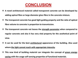 CONCLUSION
 A novel architectural material called transparent concrete can be developed by
adding optical fibre or large diameter glass fibre in the concrete mixture.
 The transparent concrete has good light guiding property and the ratio of optical
fibre volume to concrete is proportion to transmission.
 The transparent concrete not looses the strength parameter when compared to
regular concrete and also it has very vital property for the aesthetical point of
view.
 It can be used for the best architectural appearance of the building. Also used
where the light cannot reach with appropriate intensity.
 This new kind of building material can integrate the concept of green energy
saving with the usage self-sensing properties of functional materials.
 