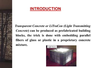 INTRODUCTION
Transparent Concrete or LiTraCon (Light Transmitting
Concrete) can be produced as prefabricated building
blocks, the trick is done with embedding parallel
fibers of glass or plastic in a proprietary concrete
mixture.
 