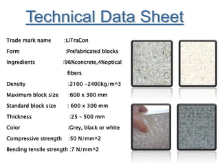 Trade mark name :LiTraCon
Form :Prefabricated blocks
Ingredients :96%concrete,4%optical
fibers
Density :2100 -2400kg/m^3
Maximum block size :600 x 300 mm
Standard block size : 600 x 300 mm
Thickness :25 – 500 mm
Color :Grey, black or white
Compressive strength :50 N/mm^2
Bending tensile strength :7 N/mm^2
 
