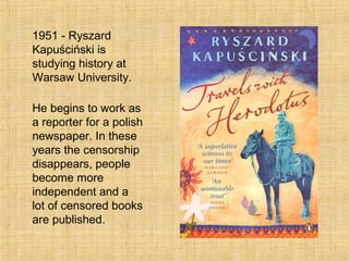 1951 - Ryszard
Kapuściński is
studying history at
Warsaw University.
He begins to work as
a reporter for a polish
newspaper. In these
years the censorship
disappears, people
become more
independent and a
lot of censored books
are published.
 