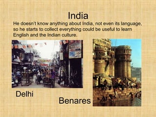 India
Delhi
He doesn’t know anything about India, not even its language,
so he starts to collect everything could be useful to learn
English and the Indian culture.
Benares
 