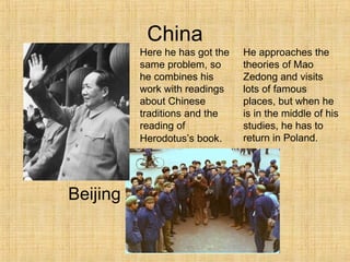 China
Beijing
Here he has got the
same problem, so
he combines his
work with readings
about Chinese
traditions and the
reading of
Herodotus’s book.
He approaches the
theories of Mao
Zedong and visits
lots of famous
places, but when he
is in the middle of his
studies, he has to
return in Poland.
 