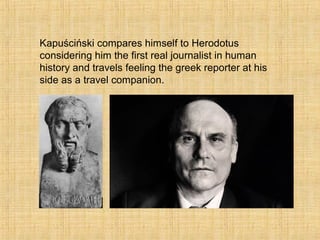 Kapuściński compares himself to Herodotus
considering him the first real journalist in human
history and travels feeling the greek reporter at his
side as a travel companion.
 