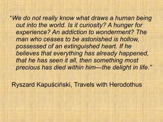 “We do not really know what draws a human being
out into the world. Is it curiosity? A hunger for
experience? An addiction to wonderment? The
man who ceases to be astonished is hollow,
possessed of an extinguished heart. If he
believes that everything has already happened,
that he has seen it all, then something most
precious has died within him—the delight in life.”
Ryszard Kapuściński, Travels with Herodothus
 