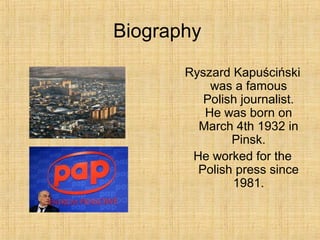 Biography
Ryszard Kapuściński
was a famous
Polish journalist.
He was born on
March 4th 1932 in
Pinsk.
He worked for the
Polish press since
1981.
 