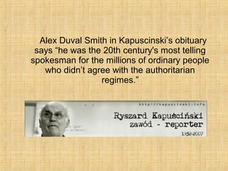 Alex Duval Smith in Kapuscinski’s obituary
says “he was the 20th century's most telling
spokesman for the millions of ordinary people
who didn’t agree with the authoritarian
regimes.”
 