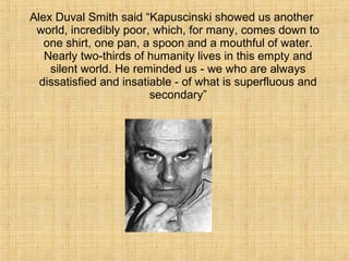 Alex Duval Smith said “Kapuscinski showed us another
world, incredibly poor, which, for many, comes down to
one shirt, one pan, a spoon and a mouthful of water.
Nearly two-thirds of humanity lives in this empty and
silent world. He reminded us - we who are always
dissatisfied and insatiable - of what is superfluous and
secondary”
 