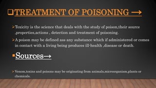 TREATMENT OF POISONING →
Toxicity is the science that deals with the study of poison,their source
,properties,actions , detection and treatment of poisoning.
A poison may be defined ass any substance which if administered or comes
in contact with a living being produces ill-health ,disease or death.
Sources→
Venom,toxins and poisons may be originating from animals,microorganism,plants or
chemicals.
 