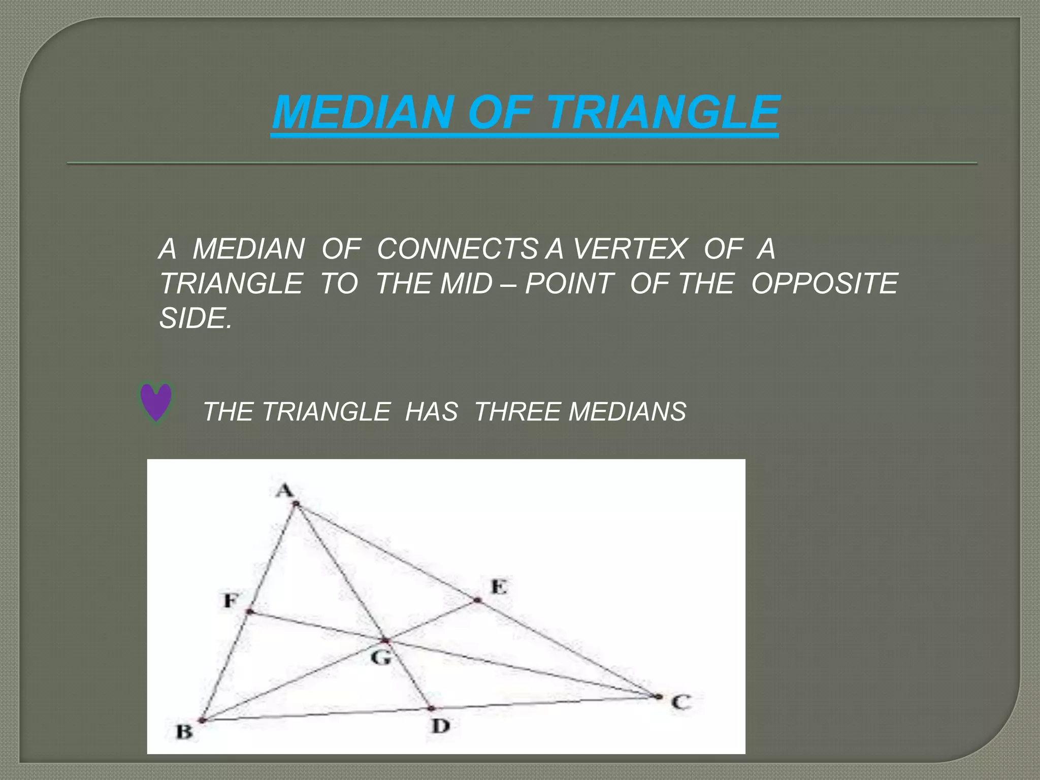 MEDIAN OF TRIANGLE
A MEDIAN OF CONNECTS A VERTEX OF A
TRIANGLE TO THE MID – POINT OF THE OPPOSITE
SIDE.
THE TRIANGLE HAS THREE MEDIANS
 