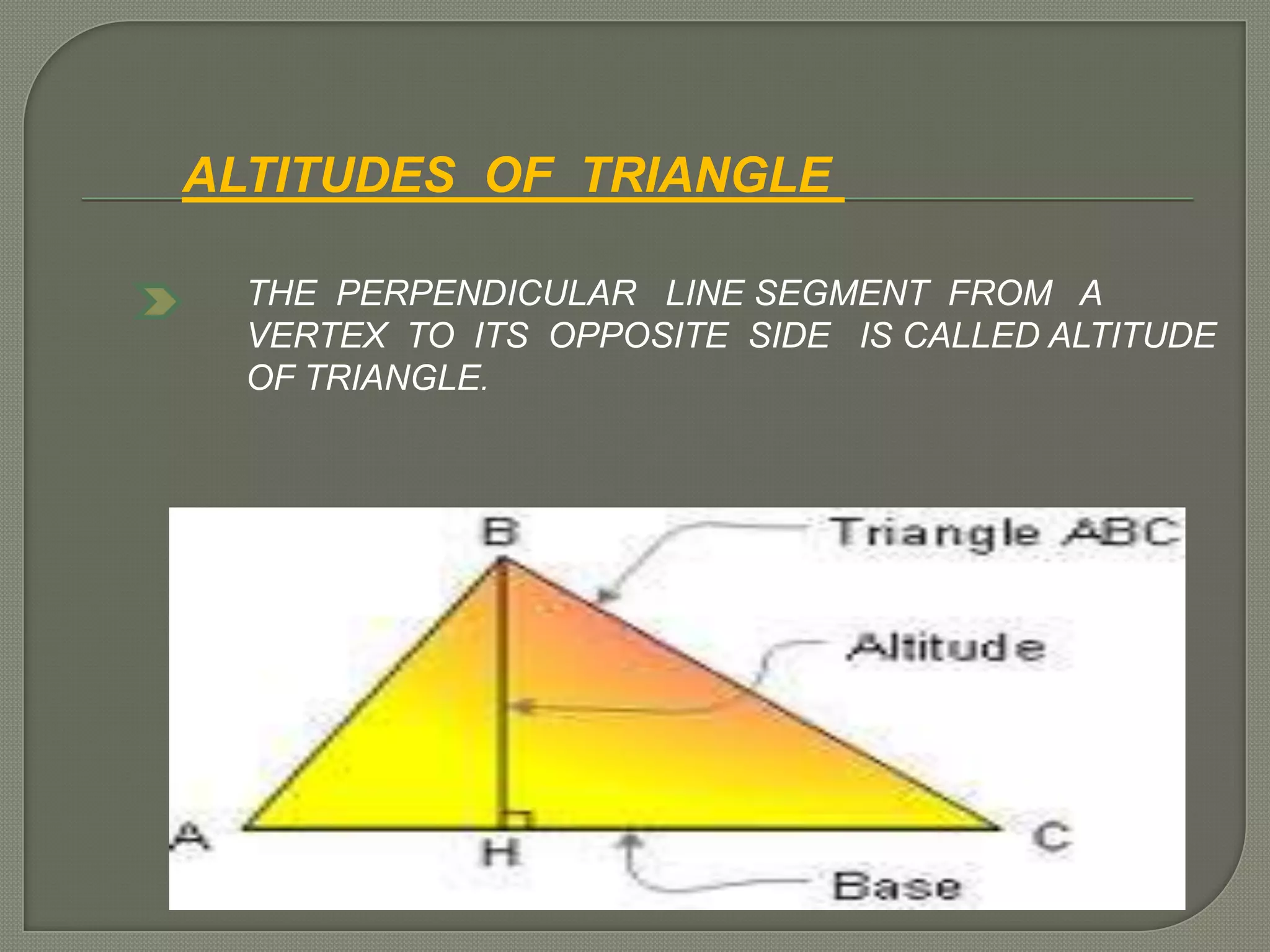 ALTITUDES OF TRIANGLE
THE PERPENDICULAR LINE SEGMENT FROM A
VERTEX TO ITS OPPOSITE SIDE IS CALLED ALTITUDE
OF TRIANGLE.
 