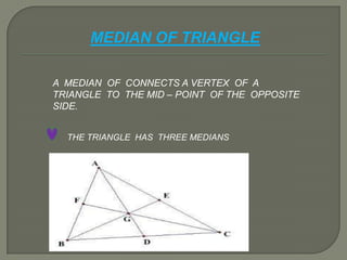 MEDIAN OF TRIANGLE
A MEDIAN OF CONNECTS A VERTEX OF A
TRIANGLE TO THE MID – POINT OF THE OPPOSITE
SIDE.
THE TRIANGLE HAS THREE MEDIANS
 