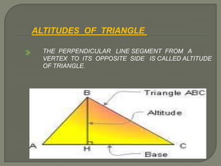 ALTITUDES OF TRIANGLE
THE PERPENDICULAR LINE SEGMENT FROM A
VERTEX TO ITS OPPOSITE SIDE IS CALLED ALTITUDE
OF TRIANGLE.
 
