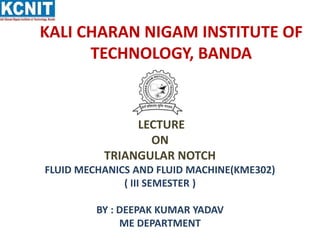 KALI CHARAN NIGAM INSTITUTE OF
TECHNOLOGY, BANDA
LECTURE
ON
TRIANGULAR NOTCH
FLUID MECHANICS AND FLUID MACHINE(KME302)
( I...