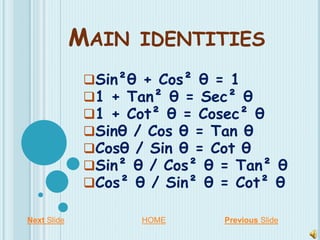 MAIN IDENTITIES
Sin²θ + Cos² θ = 1
1 + Tan² θ = Sec² θ
1 + Cot² θ = Cosec² θ
Sinθ / Cos θ = Tan θ
Cosθ / Sin θ = Cot θ
Sin² θ / Cos² θ = Tan² θ
Cos² θ / Sin² θ = Cot² θ
Next Slide Previous SlideHOME
 