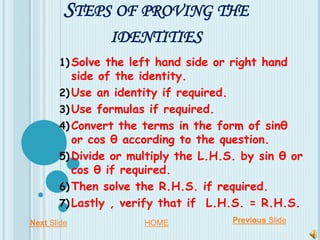 STEPS OF PROVING THE
IDENTITIES
1) Solve the left hand side or right hand
side of the identity.
2) Use an identity if required.
3) Use formulas if required.
4) Convert the terms in the form of sinθ
or cos θ according to the question.
5) Divide or multiply the L.H.S. by sin θ or
cos θ if required.
6) Then solve the R.H.S. if required.
7) Lastly , verify that if L.H.S. = R.H.S.
Next Slide Previous SlideHOME
 