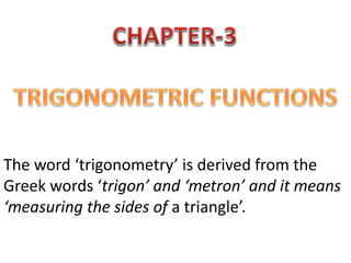 The word ‘trigonometry’ is derived from the
Greek words ‘trigon’ and ‘metron’ and it means
‘measuring the sides of a triangle’.
 