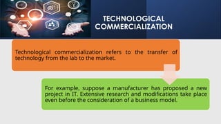 TECHNOLOGICAL
COMMERCIALIZATION
Technological commercialization refers to the transfer of
technology from the lab to the market.
For example, suppose a manufacturer has proposed a new
project in IT. Extensive research and modifications take place
even before the consideration of a business model.
 