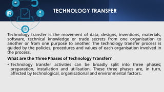 TECHNOLOGY TRANSFER
Technology transfer is the movement of data, designs, inventions, materials,
software, technical knowledge or trade secrets from one organisation to
another or from one purpose to another. The technology transfer process is
guided by the policies, procedures and values of each organisation involved in
the process.
What are the Three Phases of Technology Transfer?
• Technology transfer activities can be broadly split into three phases;
preparation, installation and utilisation. These three phases are, in turn,
affected by technological, organisational and environmental factors.
 