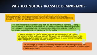 WHY TECHNOLOGY TRANSFER IS IMPORTANT?
Technology transfer is an important part of the technological innovation process,
promoting scientific and technological research and the associated skills and procedures
to wider society and the marketplace.
Tech transfer allows research to develop from the discovery of novel technologies along
the value chain to disclosure, evaluation and the protection of these breakthroughs. From
here, marketing, licensing and further development of products allow the research to
become an impactful product, process or service for society.
As a result, technology transfer creates revenues for universities to use for faculty
recruitment, funding and more research. Companies are able to tap into the advances
brought about by this academic research without having to spend on internal R&D to
create new products to drive business forward.
The advantages of successful technology transfer can be felt through national and
regional economies via growth through innovation, new ventures and stronger industry
to boost employment.
 