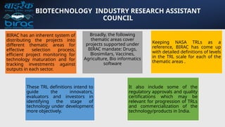 BIOTECHNOLOGY INDUSTRY RESEARCH ASSISTANT
COUNCIL
BIRAC has an inherent system of
distributing the projects into
different thematic areas for
effective selection process,
efficient project monitoring for
technology maturation and for
tracking investments against
outputs in each sector.
Broadly, the following
thematic areas cover
projects supported under
BIRAC mandate: Drugs,
Biosimilars, Vaccines,
Agriculture, Bio informatics
software
Keeping NASA TRLs as a
reference, BIRAC has come up
with detailed definitions of levels
in the TRL scale for each of the
thematic areas .
These TRL definitions intend to
guide the innovators,
evaluators and investors in
identifying the stage of
technology under development
more objectively.
It also include some of the
regulatory approvals and quality
certifications which may be
relevant for progression of TRLs
and commercialization of the
technology/products in India.
 